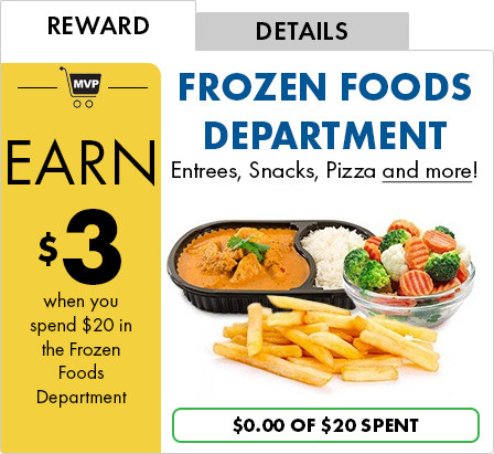 REWARD - EARN $3 when you spend $20 in the Frozen Foods Department | DETAILS - FROZEN FOODS DEPARTMENT Entrees, Snacks, Pizza and more! | $0.00 OF $20 SPENT